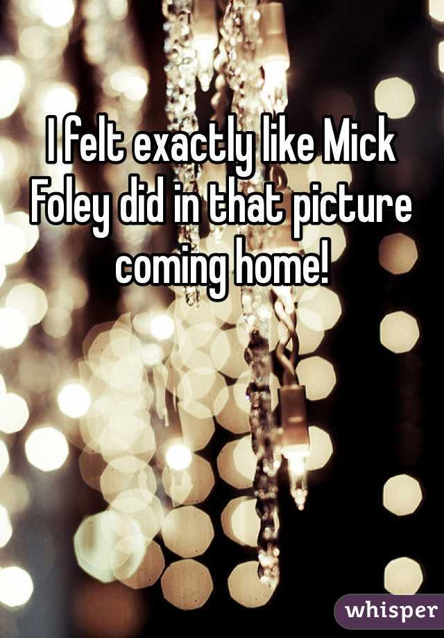 I felt exactly like Mick Foley did in that picture coming home! 