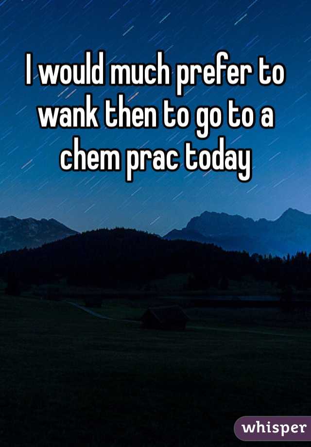 I would much prefer to wank then to go to a chem prac today 