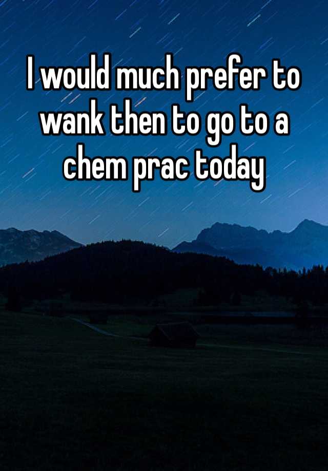 I would much prefer to wank then to go to a chem prac today 