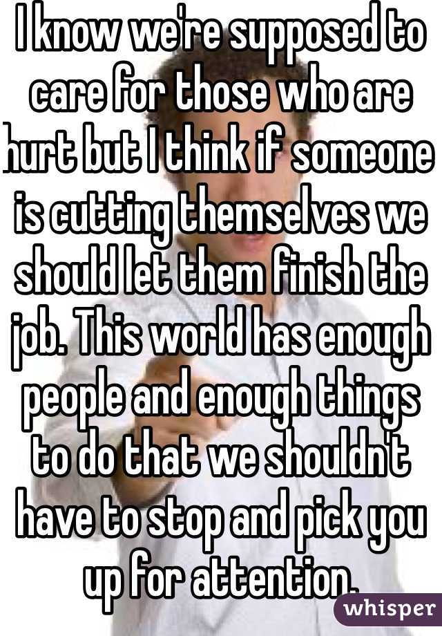 I know we're supposed to care for those who are hurt but I think if someone is cutting themselves we should let them finish the job. This world has enough people and enough things to do that we shouldn't have to stop and pick you up for attention.