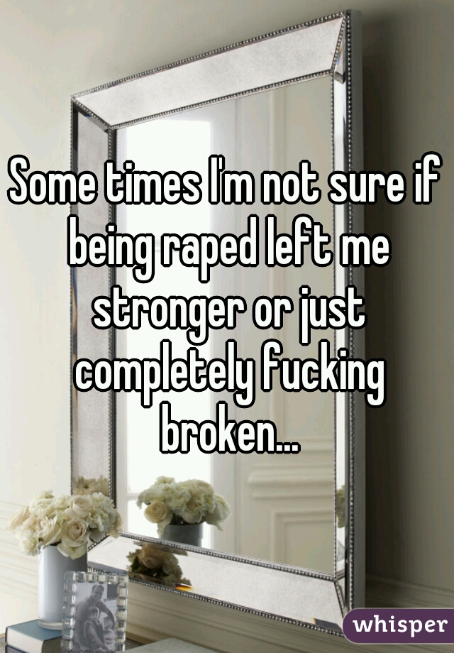 Some times I'm not sure if being raped left me stronger or just completely fucking broken...