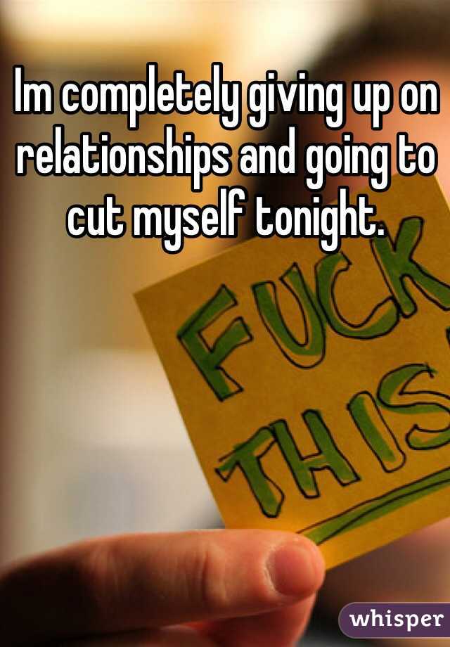 Im completely giving up on relationships and going to cut myself tonight. 