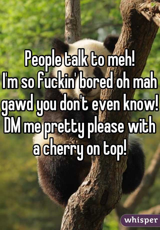 People talk to meh!
I'm so fuckin' bored oh mah gawd you don't even know!
DM me pretty please with a cherry on top!