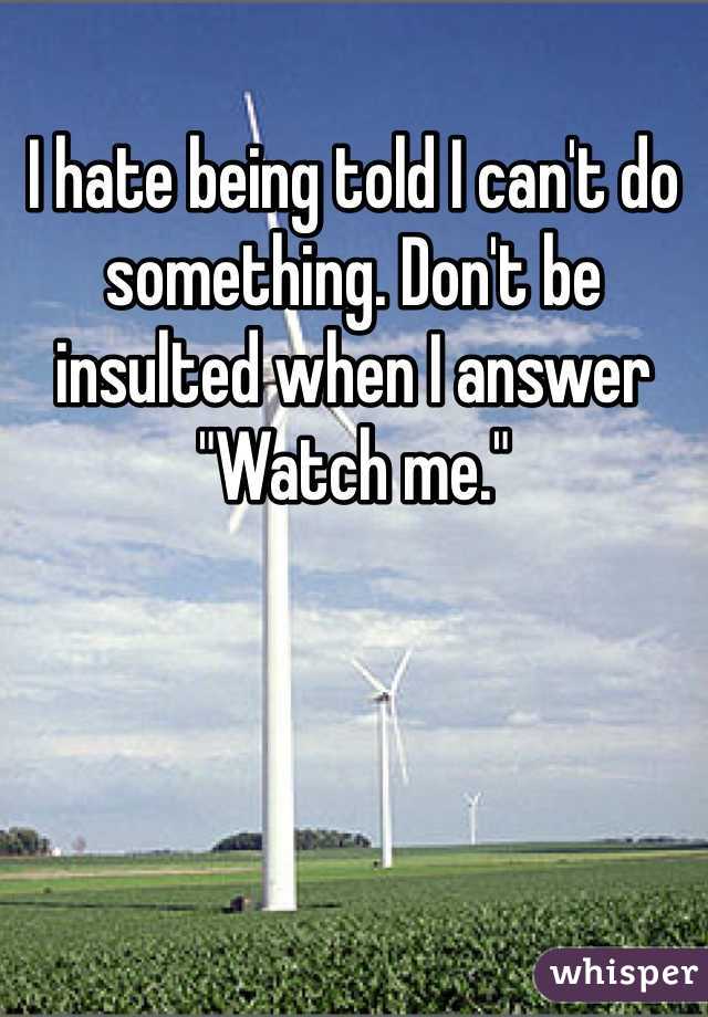 I hate being told I can't do something. Don't be insulted when I answer "Watch me."