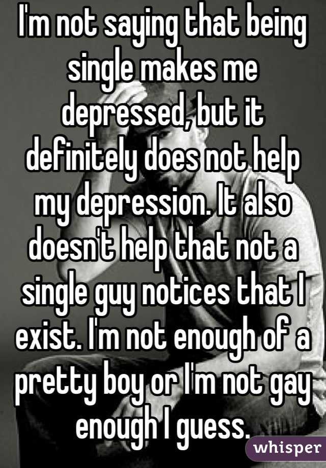 I'm not saying that being single makes me depressed, but it definitely does not help my depression. It also doesn't help that not a single guy notices that I exist. I'm not enough of a pretty boy or I'm not gay enough I guess.