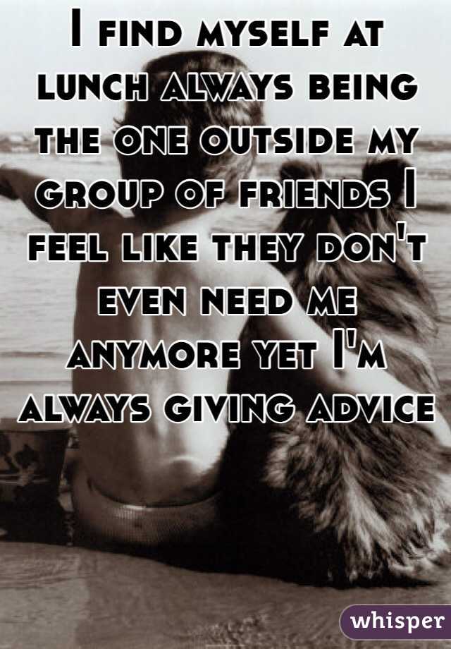 I find myself at lunch always being the one outside my group of friends I feel like they don't even need me anymore yet I'm always giving advice