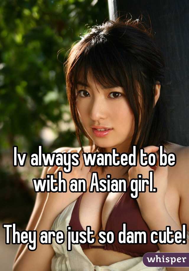 Iv always wanted to be with an Asian girl.

They are just so dam cute!