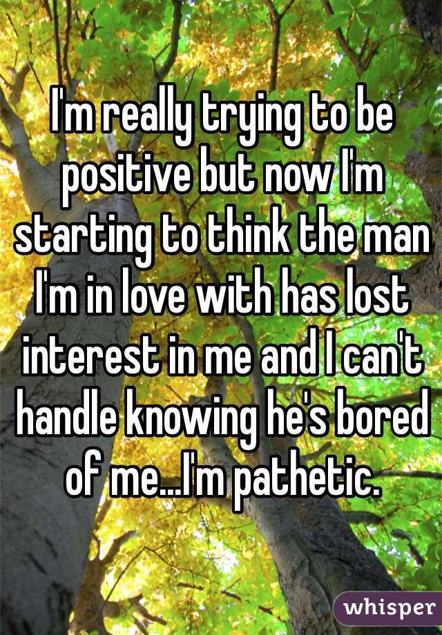 I'm really trying to be positive but now I'm starting to think the man I'm in love with has lost interest in me and I can't handle knowing he's bored of me...I'm pathetic. 