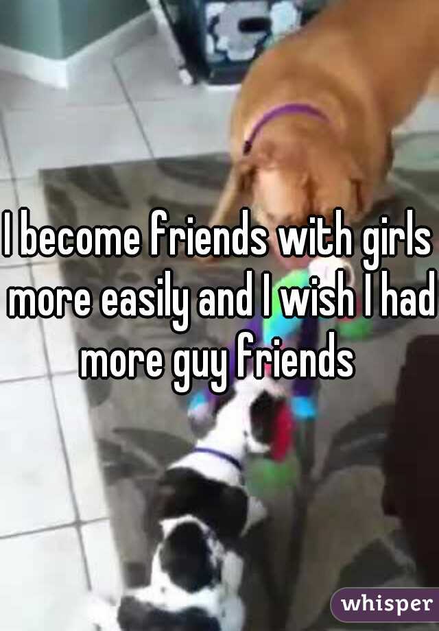 I become friends with girls more easily and I wish I had more guy friends 