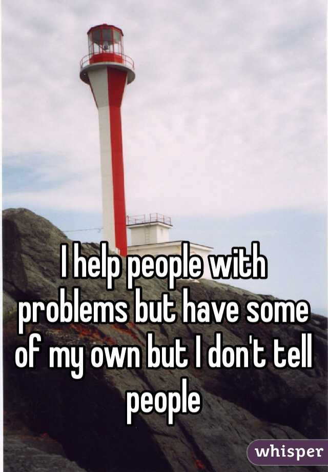 I help people with problems but have some of my own but I don't tell people