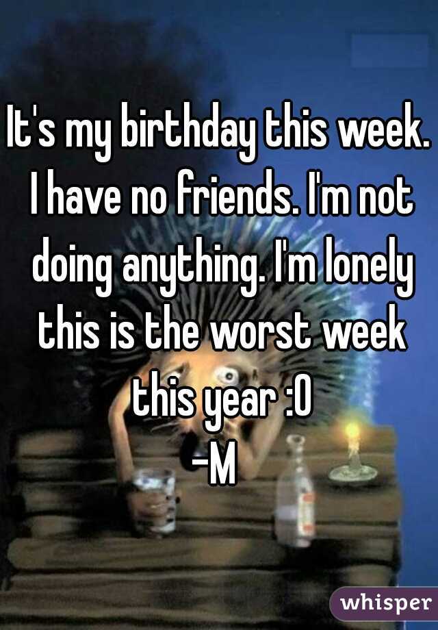 It's my birthday this week. I have no friends. I'm not doing anything. I'm lonely this is the worst week this year :0
-M 