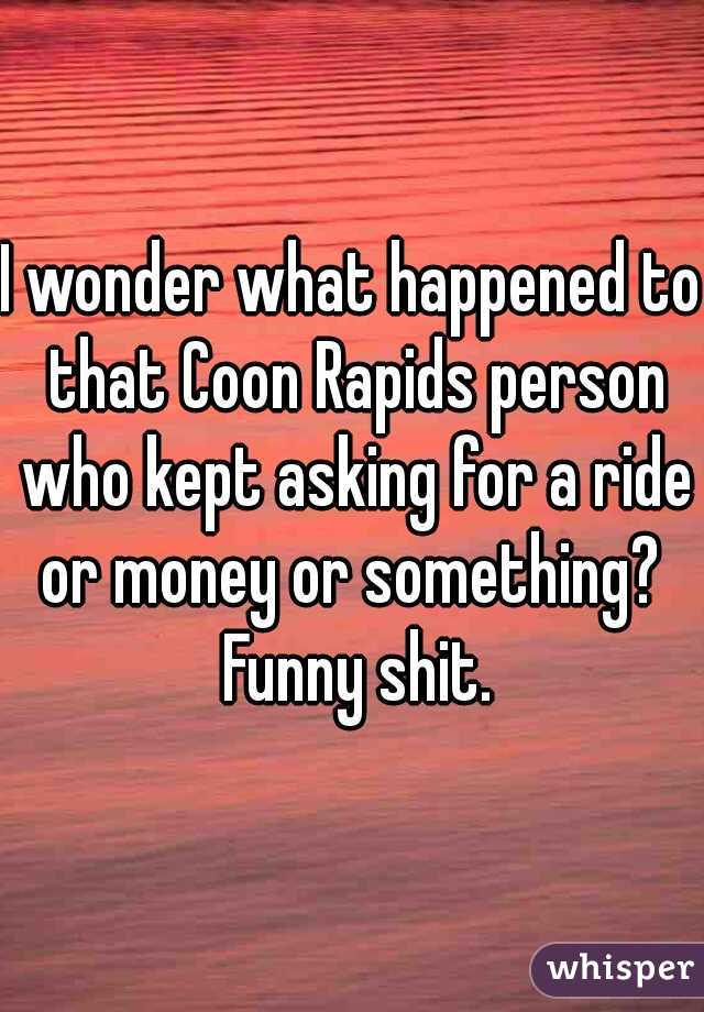 I wonder what happened to that Coon Rapids person who kept asking for a ride or money or something?  Funny shit.