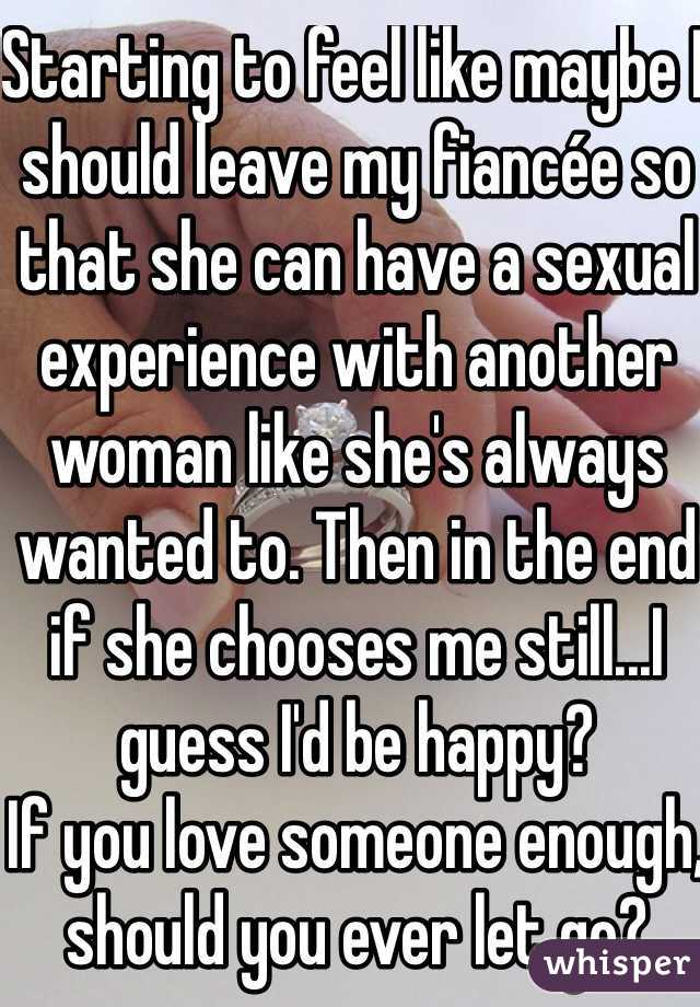 Starting to feel like maybe I should leave my fiancée so that she can have a sexual experience with another woman like she's always wanted to. Then in the end if she chooses me still...I guess I'd be happy?
If you love someone enough, should you ever let go?