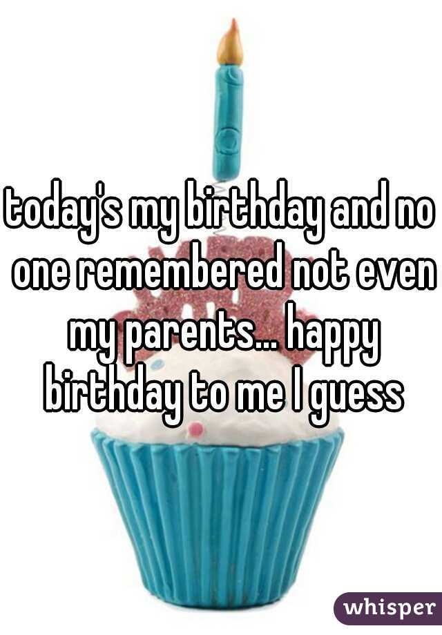 today's my birthday and no one remembered not even my parents... happy birthday to me I guess