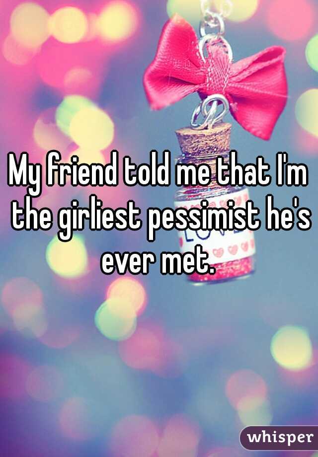 My friend told me that I'm the girliest pessimist he's ever met. 