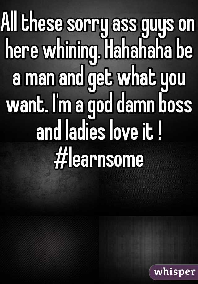 All these sorry ass guys on here whining. Hahahaha be a man and get what you want. I'm a god damn boss and ladies love it ! #learnsome