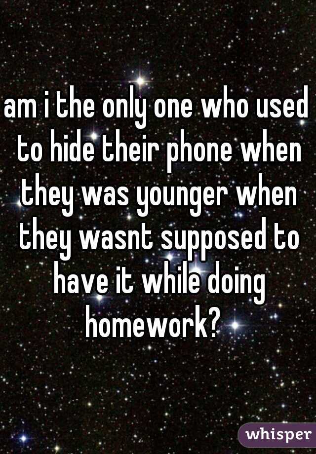 am i the only one who used to hide their phone when they was younger when they wasnt supposed to have it while doing homework?  