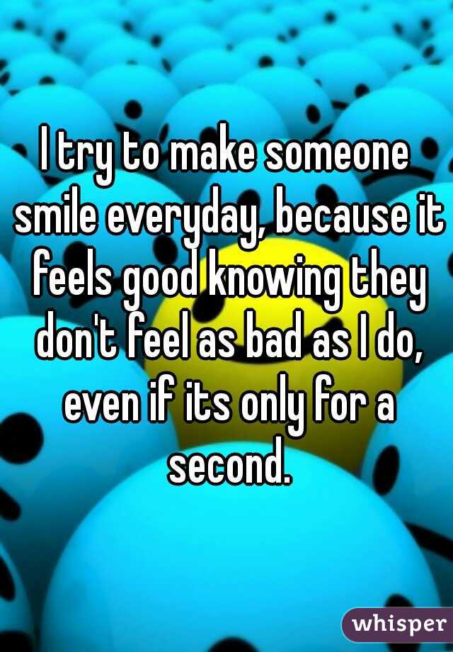 I try to make someone smile everyday, because it feels good knowing they don't feel as bad as I do, even if its only for a second.