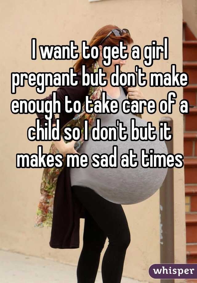 I want to get a girl pregnant but don't make enough to take care of a child so I don't but it makes me sad at times