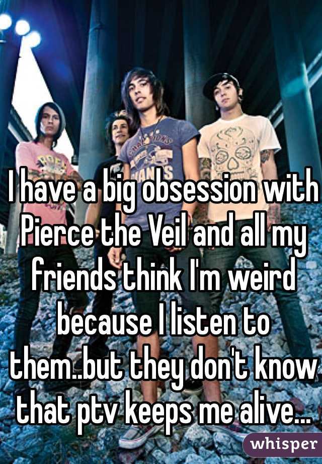 I have a big obsession with Pierce the Veil and all my friends think I'm weird because I listen to them..but they don't know that ptv keeps me alive... 