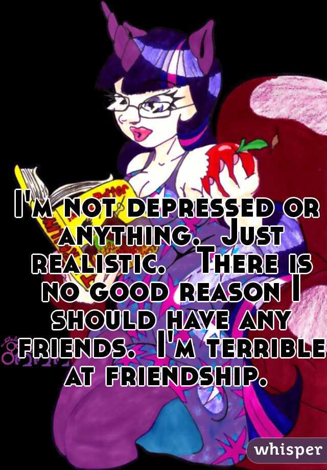 I'm not depressed or anything.  Just realistic.   There is no good reason I should have any friends.  I'm terrible at friendship. 