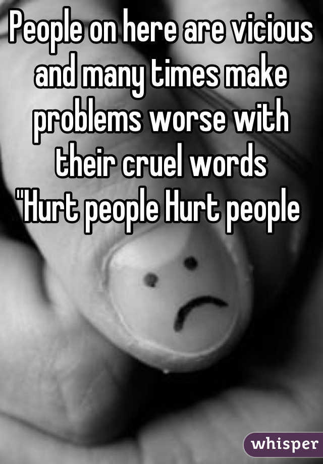 People on here are vicious and many times make problems worse with their cruel words 
"Hurt people Hurt people 