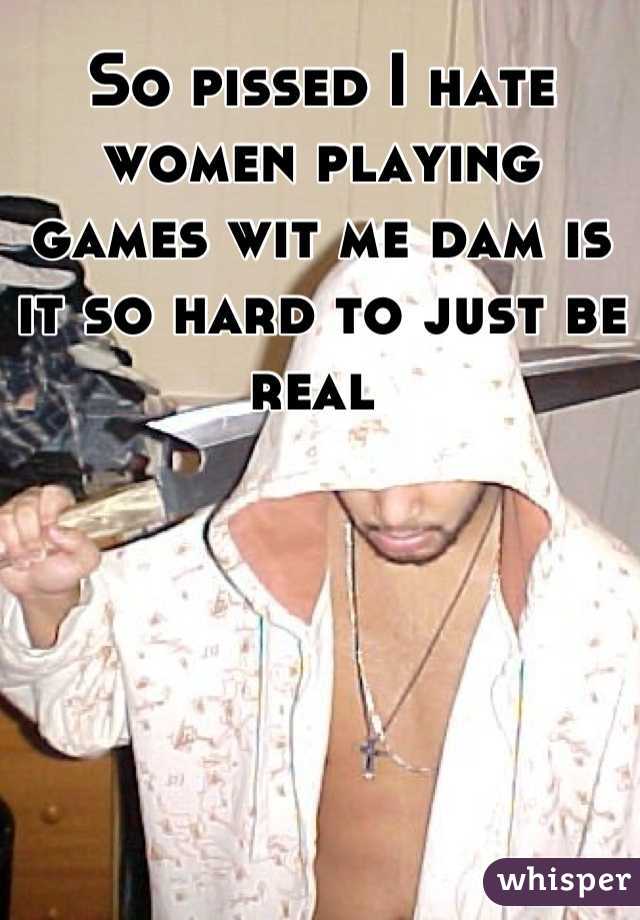 So pissed I hate women playing games wit me dam is it so hard to just be real 