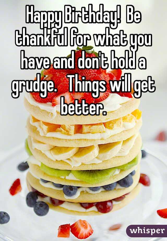 Happy Birthday!  Be thankful for what you have and don't hold a grudge.   Things will get better. 