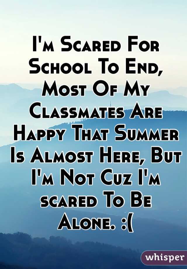 I'm Scared For School To End, Most Of My Classmates Are Happy That Summer Is Almost Here, But I'm Not Cuz I'm
scared To Be Alone. :(