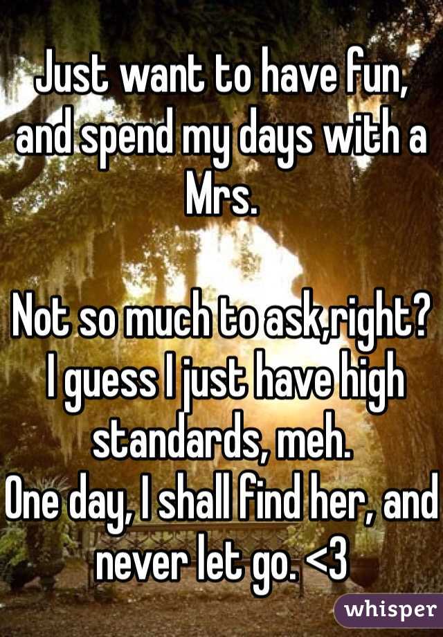 Just want to have fun, and spend my days with a Mrs. 

Not so much to ask,right?
 I guess I just have high standards, meh. 
One day, I shall find her, and never let go. <3 