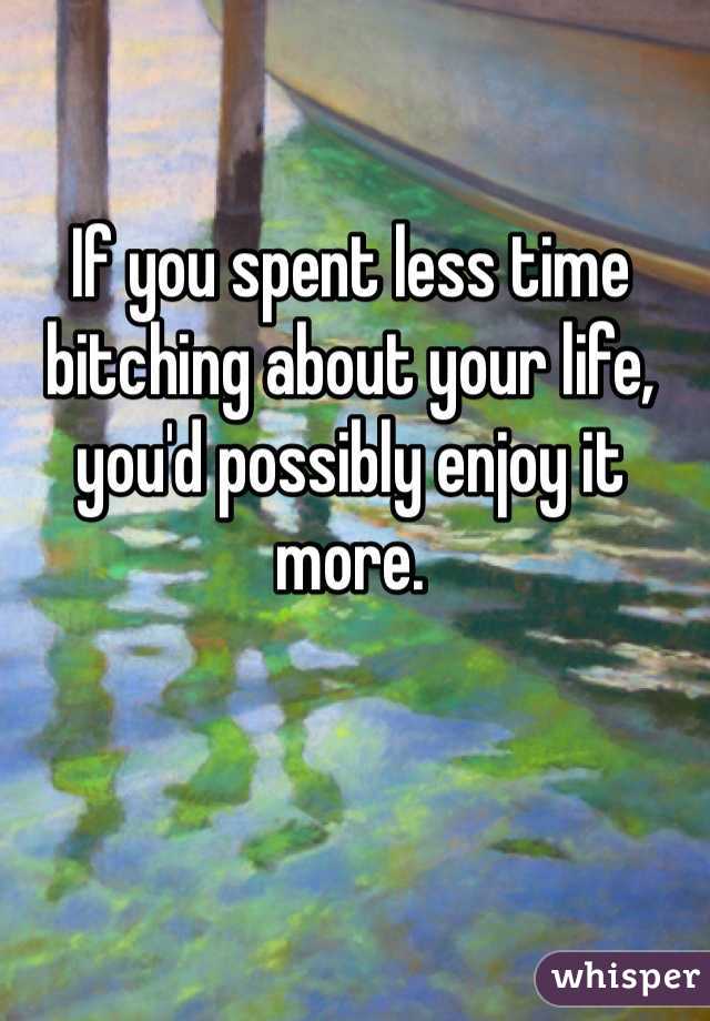 If you spent less time bitching about your life, you'd possibly enjoy it more. 