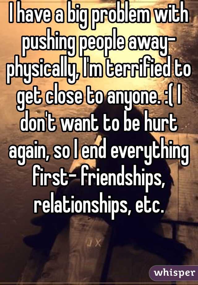 I have a big problem with pushing people away- physically, I'm terrified to get close to anyone. :( I don't want to be hurt again, so I end everything first- friendships, relationships, etc. 