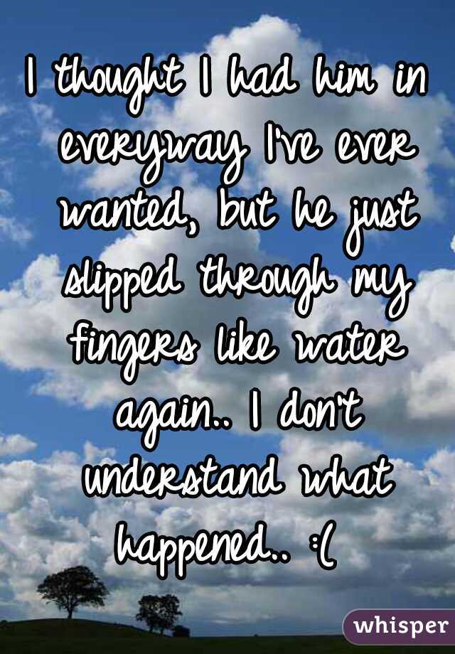 I thought I had him in everyway I've ever wanted, but he just slipped through my fingers like water again.. I don't understand what happened.. :( 