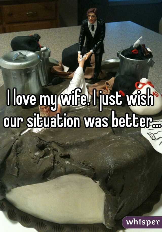 I love my wife. I just wish our situation was better...