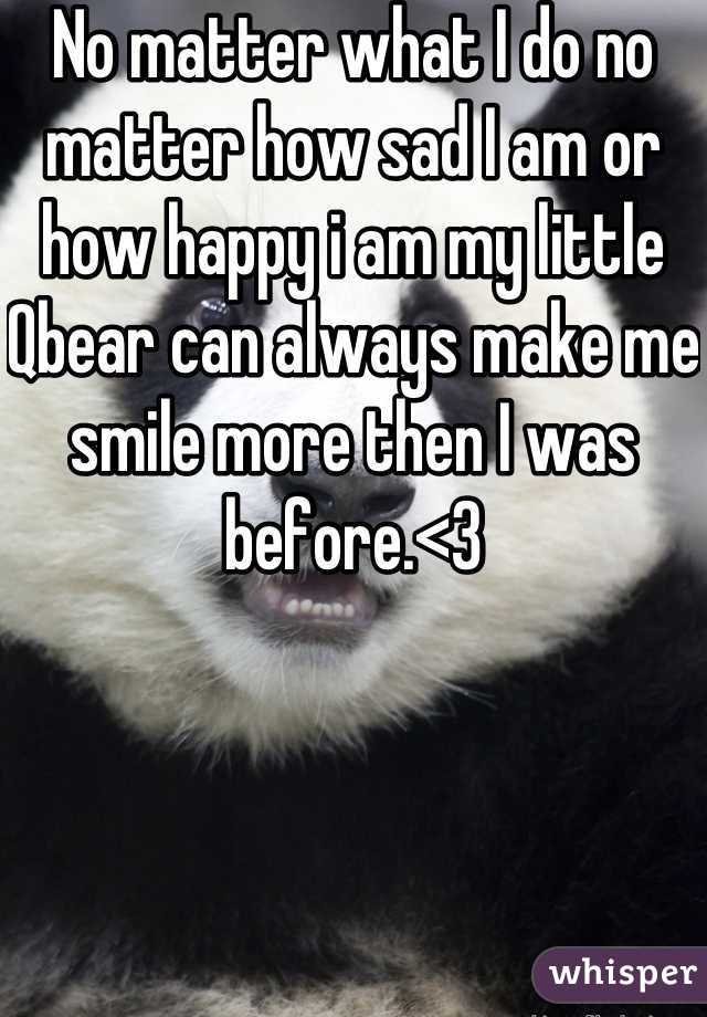 No matter what I do no matter how sad I am or how happy i am my little Qbear can always make me smile more then I was before.<3