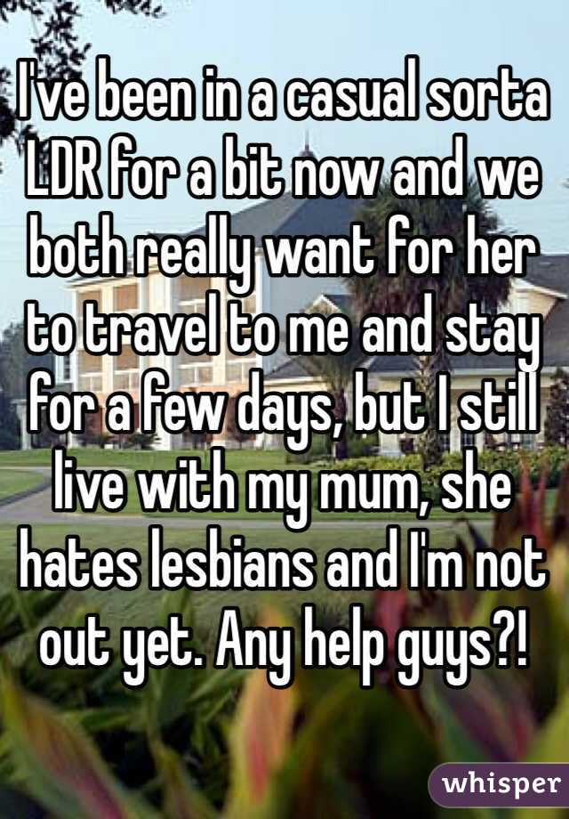 I've been in a casual sorta LDR for a bit now and we both really want for her to travel to me and stay for a few days, but I still live with my mum, she hates lesbians and I'm not out yet. Any help guys?! 