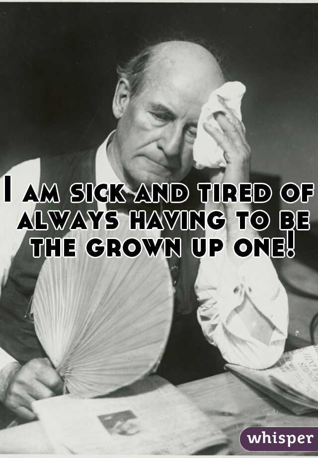 I am sick and tired of always having to be the grown up one!