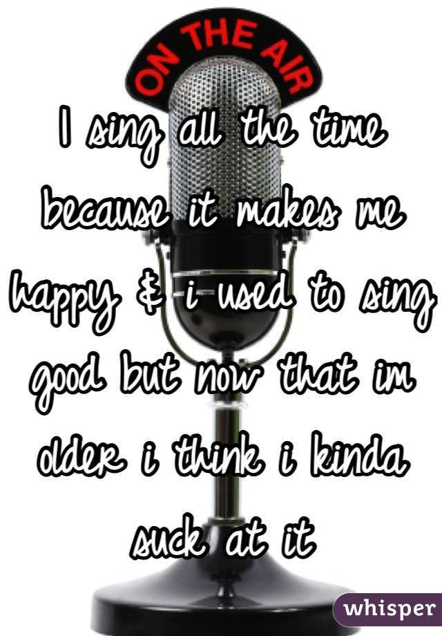 I sing all the time because it makes me happy & i used to sing good but now that im older i think i kinda suck at it