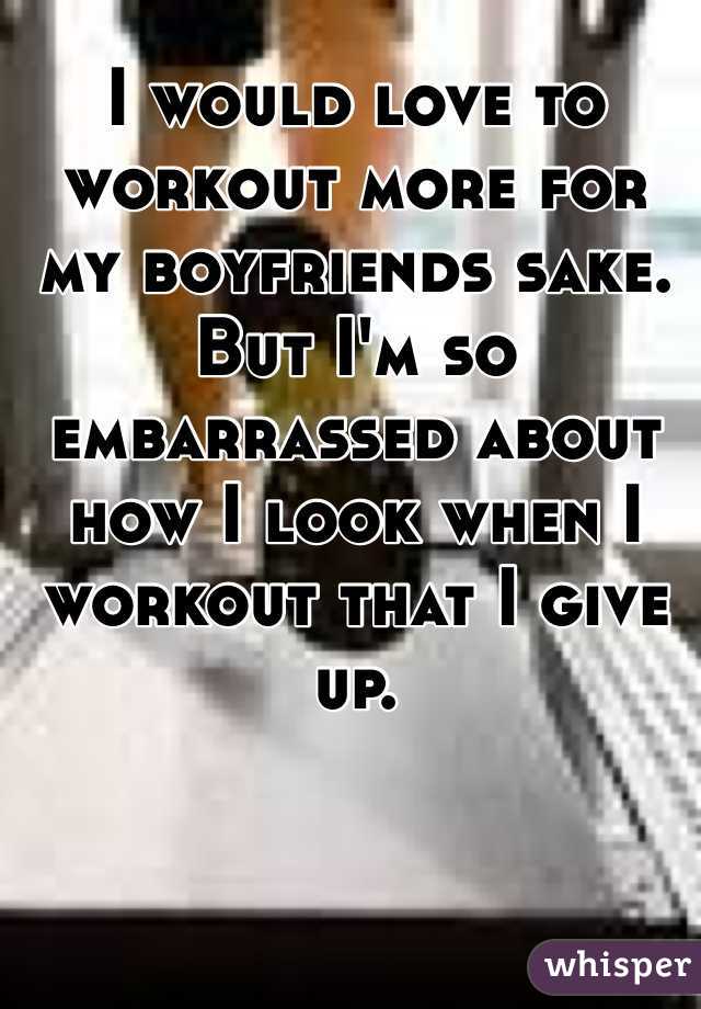 I would love to workout more for my boyfriends sake. But I'm so embarrassed about how I look when I workout that I give up.