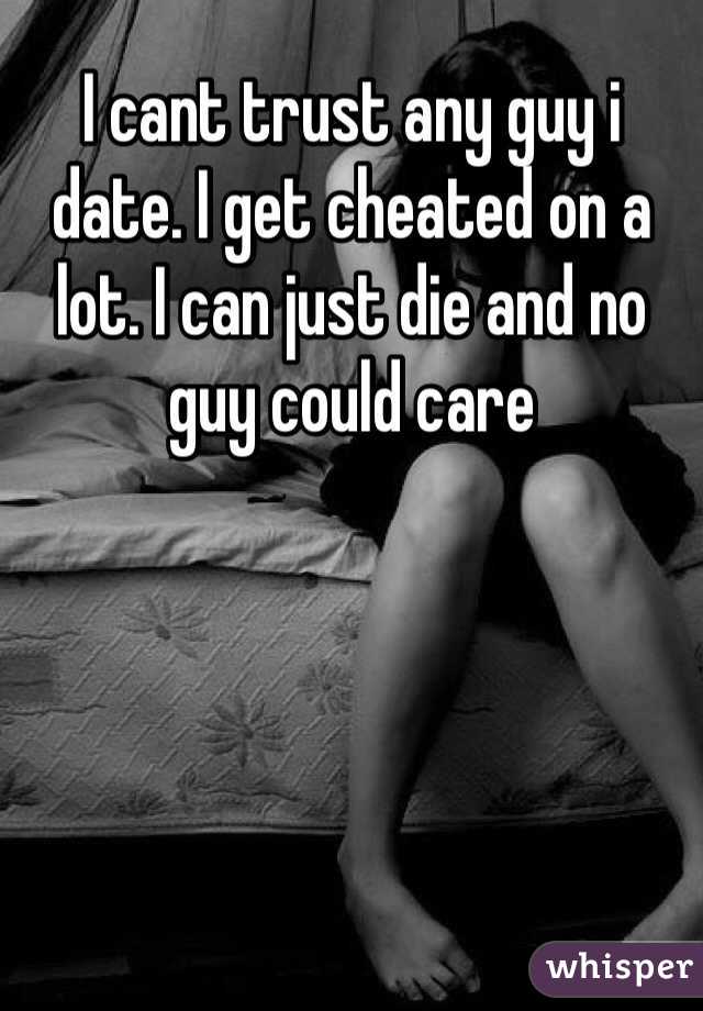 I cant trust any guy i date. I get cheated on a lot. I can just die and no guy could care