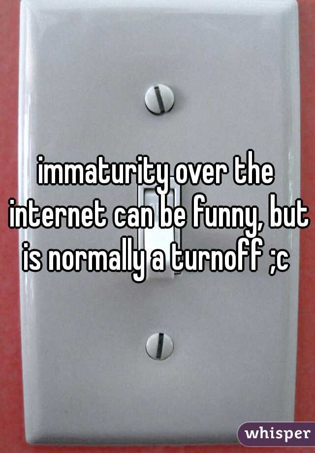 immaturity over the internet can be funny, but is normally a turnoff ;c 