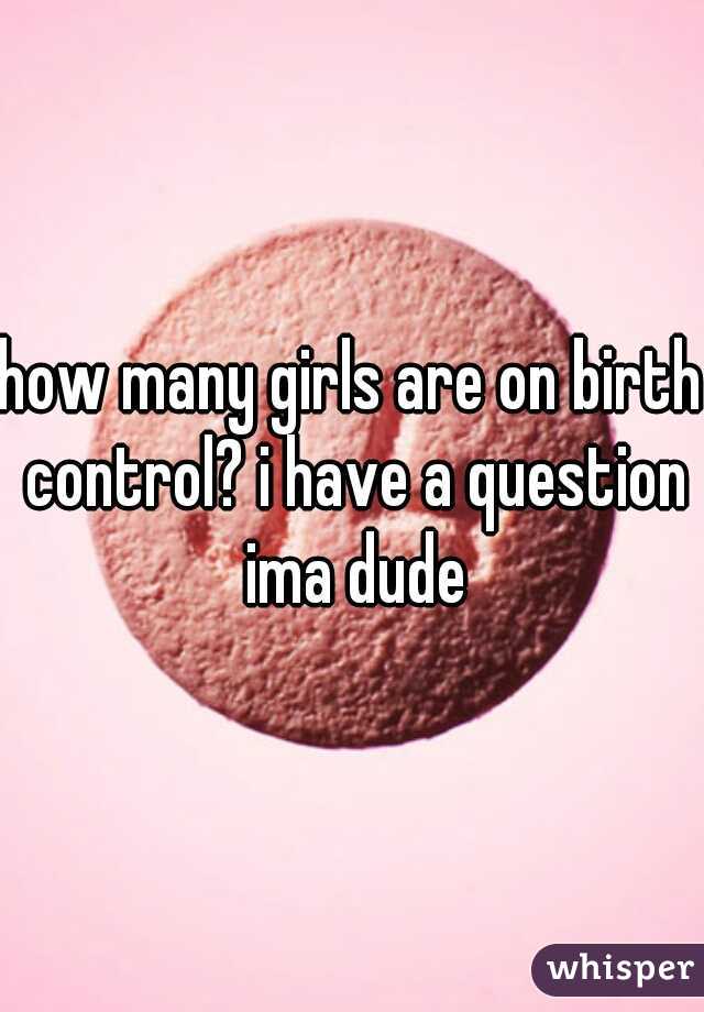 how many girls are on birth control? i have a question ima dude