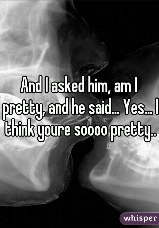 And I asked him, am I pretty, and he said... Yes... I think youre soooo pretty..