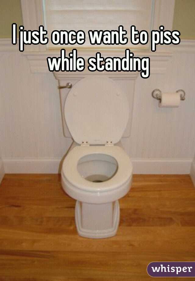 I just once want to piss while standing