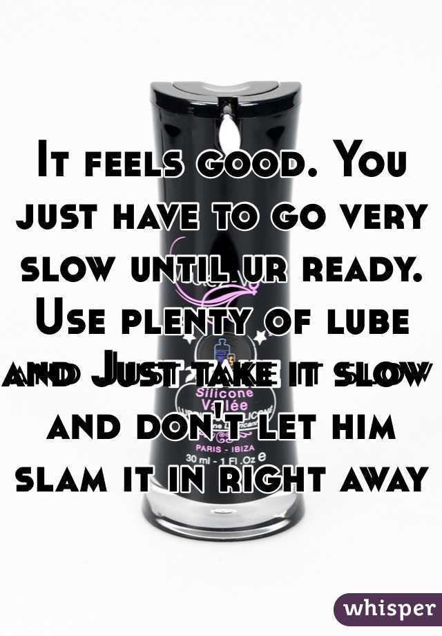 It feels good. You just have to go very slow until ur ready. Use plenty of lube and Just take it slow and don't let him slam it in right away