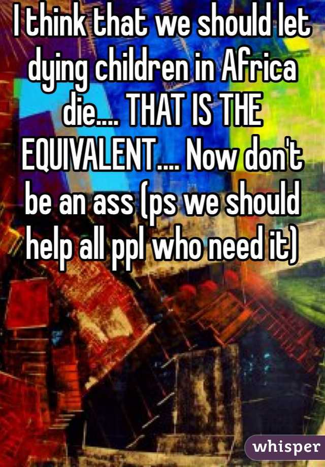 I think that we should let dying children in Africa die.... THAT IS THE EQUIVALENT.... Now don't be an ass (ps we should help all ppl who need it)