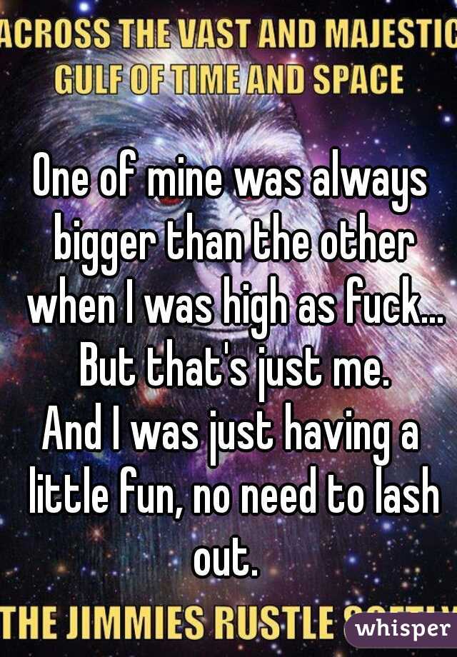 One of mine was always bigger than the other when I was high as fuck... But that's just me.
And I was just having a little fun, no need to lash out.  