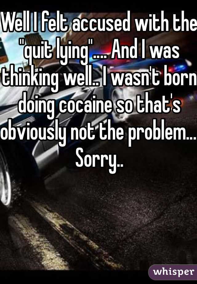 Well I felt accused with the "quit lying".... And I was thinking well.. I wasn't born doing cocaine so that's obviously not the problem... Sorry..