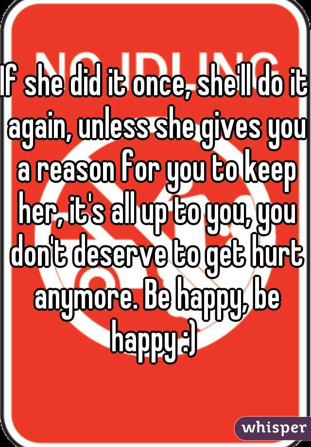 If she did it once, she'll do it again, unless she gives you a reason for you to keep her, it's all up to you, you don't deserve to get hurt anymore. Be happy, be happy :) 