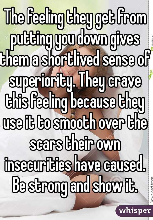 The feeling they get from putting you down gives them a shortlived sense of superiority. They crave this feeling because they use it to smooth over the scars their own insecurities have caused. Be strong and show it. 